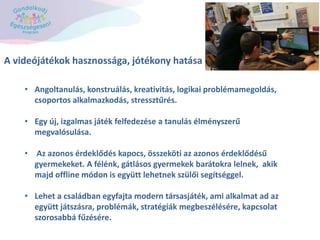 A videójátékok hasznossága, jótékony hatása
• Angoltanulás, konstruálás, kreativitás, logikai problémamegoldás,
csoportos alkalmazkodás, stressztűrés.
• Egy új, izgalmas játék felfedezése a tanulás élményszerű
megvalósulása.
• Az azonos érdeklődés kapocs, összeköti az azonos érdeklődésű
gyermekeket. A félénk, gátlásos gyermekek barátokra lelnek, akik
majd offline módon is együtt lehetnek szülői segítséggel.
• Lehet a családban egyfajta modern társasjáték, ami alkalmat ad az
együtt játszásra, problémák, stratégiák megbeszélésére, kapcsolat
szorosabbá fűzésére.
 
