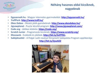 Néhány hasznos oldal kicsiknek,
nagyoknak
• Egyszervolt.hu - Magyar internetes gyermekoldal: http://egyszervolt.hu/
• TraffPark: http://www.traff.hu/
• Okos Doboz - Oktató játék gyerekeknek: http://www.okosdoboz.hu/
• Jigsawplanet - Puzzle készítő program: http://www.jigsawplanet.com/
• Code.org - Játékos kódolás: https://code.org/
• Scratch Junior - Programozás kicsiknek: https://www.scratchjr.org/
• Mozaweb - Eszközök és játékok: http://bit.ly/2ePP9Zs
• Sakkjátszótér - A Polgár Judit nevével fémjelzett Sakkpalota Program applikációja:
http://bit.ly/2jxxAOZ
 