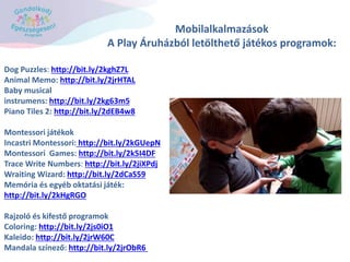 Mobilalkalmazások
A Play Áruházból letölthető játékos programok:
Dog Puzzles: http://bit.ly/2kghZ7L
Animal Memo: http://bit.ly/2jrHTAL
Baby musical
instrumens: http://bit.ly/2kg63m5
Piano Tiles 2: http://bit.ly/2dEB4w8
Montessori játékok
Incastri Montessori: http://bit.ly/2kGUepN
Montessori Games: http://bit.ly/2k5I4DF
Trace Write Numbers: http://bit.ly/2jiXPdj
Wraiting Wizard: http://bit.ly/2dCaS59
Memória és egyéb oktatási játék:
http://bit.ly/2kHgRGO
Rajzoló és kifestő programok
Coloring: http://bit.ly/2js0iO1
Kaleido: http://bit.ly/2jrW60C
Mandala színező: http://bit.ly/2jrObR6
 