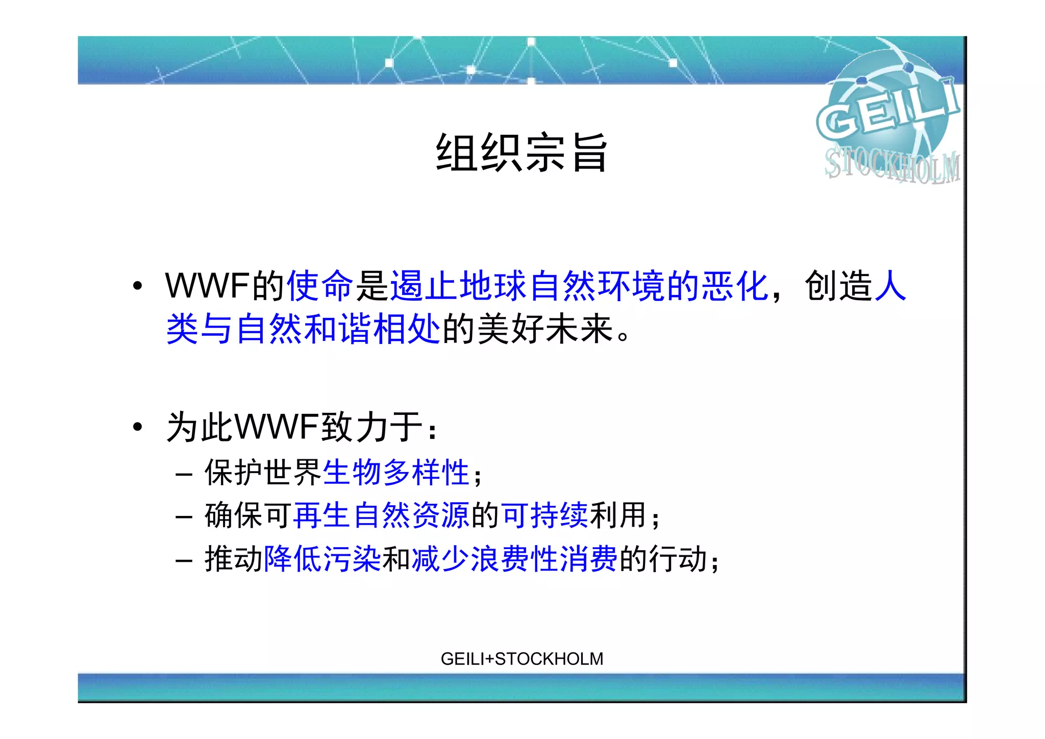 组织宗旨

• WWF的使命是遏止地球自然环境的恶化，创造人
  类与自然和谐相处的美好未来。

• 为此WWF致力于： 　
 – 保护世界生物多样性； 　　
 – 确保可再生自然资源的可持续利用； 　　
 – 推动降低污染和减少浪费性消费的行动；


           GEILI+STOCKHOLM
 