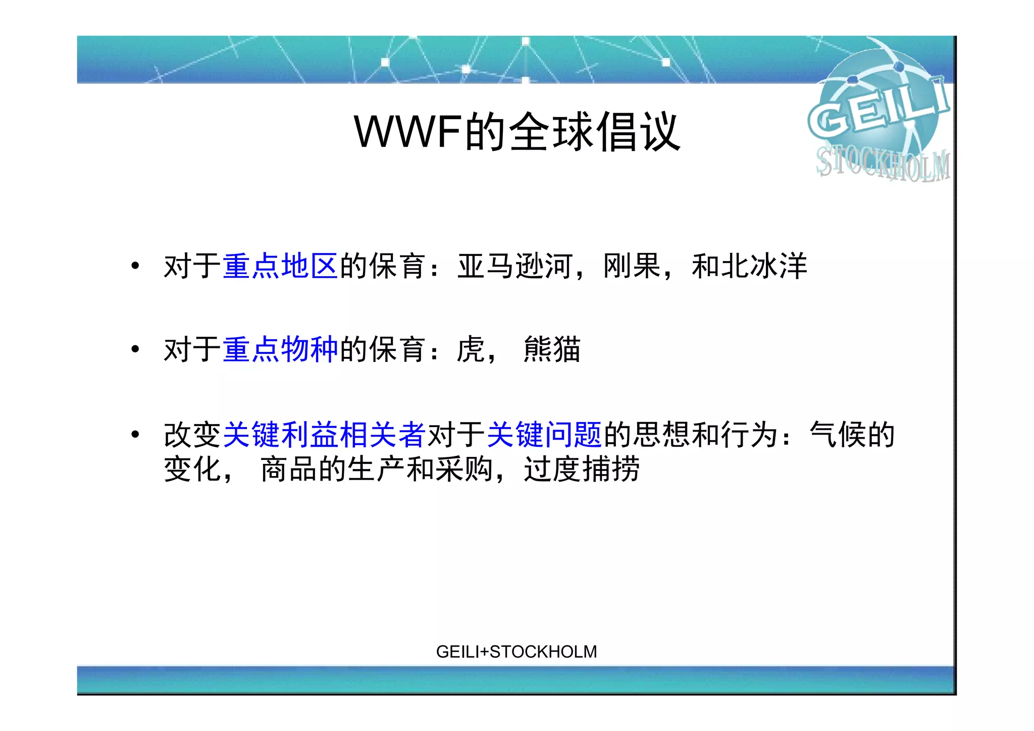 WWF的全球倡议

• 对于重点地区的保育：亚马逊河，刚果，和北冰洋

• 对于重点物种的保育：虎， 熊猫

• 改变关键利益相关者对于关键问题的思想和行为：气候的
  变化， 商品的生产和采购，过度捕捞




           GEILI+STOCKHOLM
 