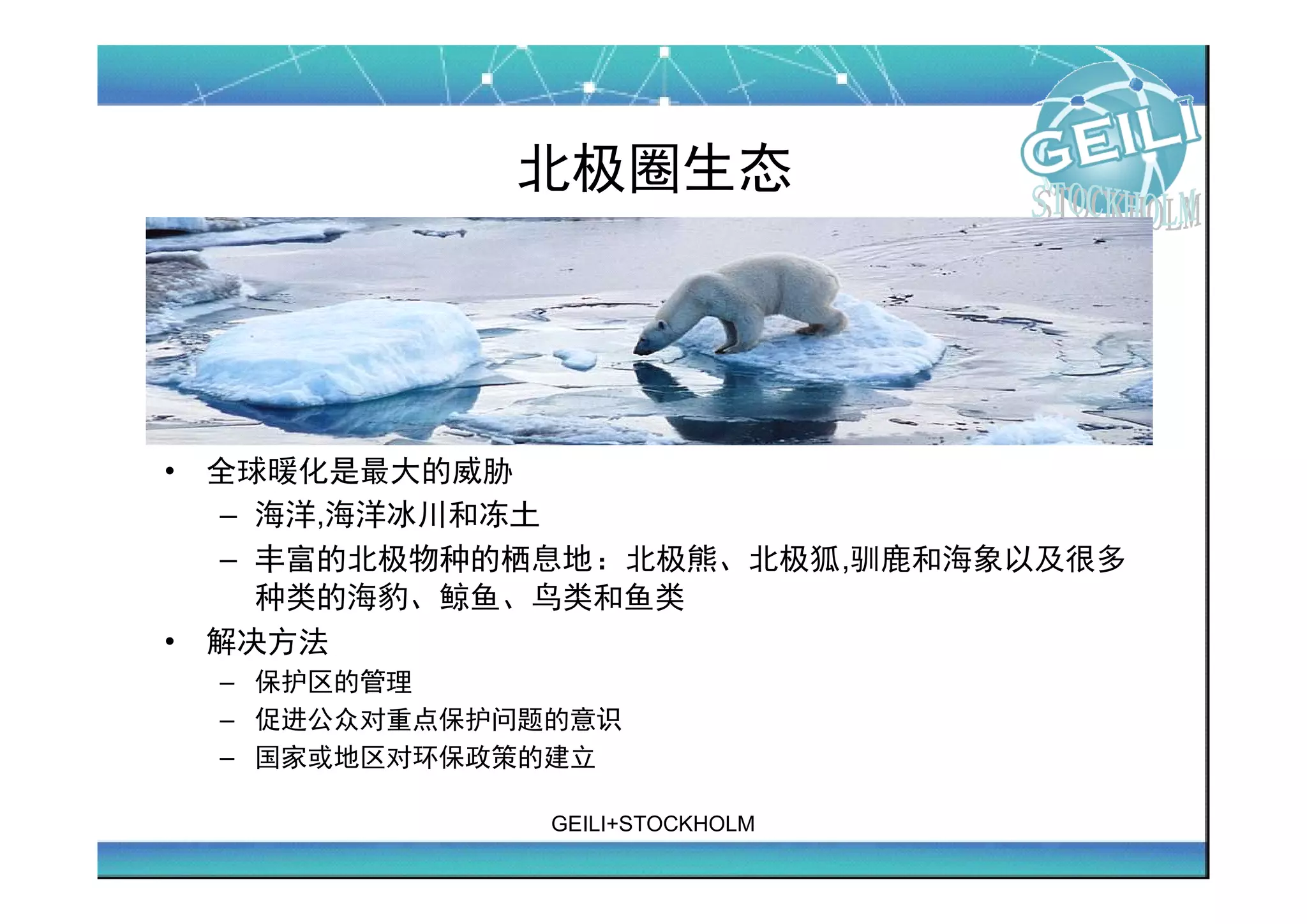 北极圈生态




•   全球暖化是最大的威胁
    – 海洋,海洋冰川和冻土
    – 丰富的北极物种的栖息地：北极熊、北极狐,驯鹿和海象以及很多
      种类的海豹、鲸鱼、鸟类和鱼类
•   解决方法
    – 保护区的管理
    – 促进公众对重点保护问题的意识
    – 国家或地区对环保政策的建立

                 GEILI+STOCKHOLM
 
