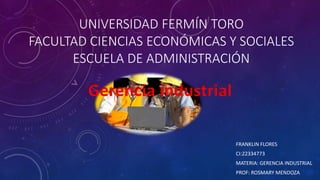 UNIVERSIDAD FERMÍN TORO
FACULTAD CIENCIAS ECONÓMICAS Y SOCIALES
ESCUELA DE ADMINISTRACIÓN
FRANKLIN FLORES
CI:22334773
MATERIA: GERENCIA INDUSTRIAL
PROF: ROSMARY MENDOZA
Gerencia industrial
 