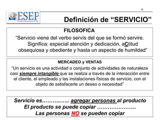 35
Definición de “SERVICIO”
FILOSOFICA
“Servicio viene del verbo servís del que se formó servire.
Significa: especial atención y dedicación, aCtitud
obsequiosa y obediente y hasta un aspecto de humildad”
MERCADEO y VENTAS
“Un servicio es una actividad o conjunto de actividades de naturaleza
casi siempre intangible que se realiza a través de la interacción entre
el cliente, el empleado y las instalaciones físicas de servicio, con el
objeto de satisfacerle un deseo o necesidad”
Servicio es………..….. agregar personas al producto
El producto se puede copiar ………………….
Las personas NO se pueden copiar
 