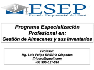 1
Programa Especialización
Profesional en:
Gestión de Almacenes y sus Inventarios
Profesor:
Mg. Luis Felipe RIVERO Céspedes
ffrivero@gmail.com
+51 996-021-810
 