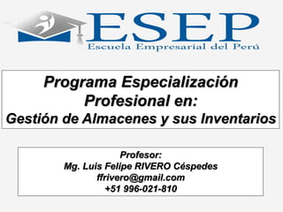 Programa Especialización
Profesional en:
Gestión de Almacenes y sus Inventarios
Profesor:
Mg. Luis Felipe RIVERO Céspedes
ffrivero@gmail.com
+51 996-021-810
 