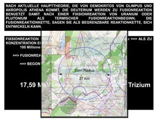 FIXSIONREAKTION PRO ATOM == ~ 200 MeV ==> ~ 190 MeV Energie ==> ALS ZU
KONZENTRATION EINGERICHTET WERDEN :
100 Millionen Kelvin ALS ABWAERMUNG
==> FUSIONREAKTIONBEGINNSWERTE
==> BEGONNENE FUSIONREAKTION
17,59 MeV Energie pro Deuterium + Trizium
NACH AKTLUELLE HAUPTTHEORIE, DIE VON DEMOKRITOS VON OLIMPUS UND
AKROPOLIS ATHENA KOMMT, DIE DEUTERIUM WERDEN ZU FUSIONREAKTION
BENUETZT DAMIT NACH EINER FIXSIONREAKTION VON URANIUM ODER
PLUTONIUM ALS TERMISCHER FUSIONREAKTIONBEGINN, DIE
FUSIONREAKTIONKETTE, SAGEN SIE ALS BEGRENZBARE REAKTIONKETTE, SICH
ENTWICKELN KANN.
100
Schwere des
Erdfussboden ungefaehr
2.1 ton /m3
10.5 ton m
Damit ein einzige
Deuterium + Trizium
FUSIONREAKTION
gehalten werden kann
man braucht nach 2m
dicke Stahlbetonwand
zusaetzelich 1.6 m
Erdfussboden
160 m
1000 Deuterium+Trizium FUSIONREAKTION
1600 m
HE
ATOM-Radius von He, ist
groesser als Deuterium,
He_r = 0.000000000128 m
Cern Radius
27 Km
 