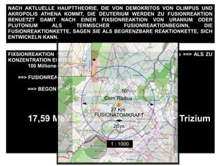 FIXSIONREAKTION PRO ATOM == ~ 200 MeV ==> ~ 190 MeV Energie ==> ALS ZU
KONZENTRATION EINGERICHTET WERDEN :
100 Millionen Kelvin ALS ABWAERMUNG
==> FUSIONREAKTIONBEGINNSWERTE
==> BEGONNENE FUSIONREAKTION
17,59 MeV Energie pro Deuterium + Trizium
NACH AKTLUELLE HAUPTTHEORIE, DIE VON DEMOKRITOS VON OLIMPUS UND
AKROPOLIS ATHENA KOMMT, DIE DEUTERIUM WERDEN ZU FUSIONREAKTION
BENUETZT DAMIT NACH EINER FIXSIONREAKTION VON URANIUM ODER
PLUTONIUM ALS TERMISCHER FUSIONREAKTIONBEGINN, DIE
FUSIONREAKTIONKETTE, SAGEN SIE ALS BEGRENZBARE REAKTIONKETTE, SICH
ENTWICKELN KANN.
100
Schwere des
Erdfussboden ungefaehr
2.1 ton /m3
10.5 ton m
Damit ein einzige
Deuterium + Trizium
FUSIONREAKTION
gehalten werden kann
man braucht nach 2m
dicke Stahlbetonwand
zusaetzelich 1.6 m
Erdfussboden
160 m
1000 Deuterium+Trizium FUSIONREAKTION
1600 m
HE
ATOM-Radius von He, ist
groesser als Deuterium,
He_r = 0.000000000128 m
Cern Radius
27 Km
10°
FUSIONATOMKRAFT
26 m
1 : 1000
 