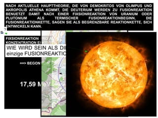 FIXSIONREAKTION PRO ATOM == ~ 200 MeV ==> ~ 190 MeV Energie ==> ALS ZU
KONZENTRATION EINGERICHTET WERDEN :
100 Millionen Kelvin ALS ABWAERMUNG
==> FUSIONREAKTIONBEGINNSWERTE
==> BEGONNENE FUSIONREAKTION
17,59 MeV Energie pro Deuterium + Trizium
NACH AKTLUELLE HAUPTTHEORIE, DIE VON DEMOKRITOS VON OLIMPUS UND
AKROPOLIS ATHENA KOMMT, DIE DEUTERIUM WERDEN ZU FUSIONREAKTION
BENUETZT DAMIT NACH EINER FIXSIONREAKTION VON URANIUM ODER
PLUTONIUM ALS TERMISCHER FUSIONREAKTIONBEGINN, DIE
FUSIONREAKTIONKETTE, SAGEN SIE ALS BEGRENZBARE REAKTIONKETTE, SICH
ENTWICKELN KANN.
100
Schwere des
Erdfussboden ungefaehr
2.1 ton /m3
10.5 ton m
Damit ein einzige
Deuterium + Trizium
FUSIONREAKTION
gehalten werden kann
man braucht nach 2m
dicke Stahlbetonwand
zusaetzelich 1.6 m
Erdfussboden
160 m
1000 Deuterium+Trizium FUSIONREAKTION
1600 m
HE
ATOM-Radius von He, ist
groesser als Deuterium,
He_r = 0.000000000128 m
Cern Radius
27 Km
10°
FUSIONATOMKRAFT
26 m
1 : 1000
WIE WIRD SEIN ALS DIE FUSIONATOMKRAFT NICHT eine
einzige FUSIONREAKTION halten wird ?
?
 