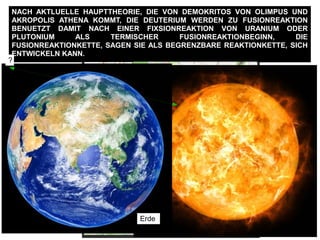 FIXSIONREAKTION PRO ATOM == ~ 200 MeV ==> ~ 190 MeV Energie ==> ALS ZU
KONZENTRATION EINGERICHTET WERDEN :
100 Millionen Kelvin ALS ABWAERMUNG
==> FUSIONREAKTIONBEGINNSWERTE
==> BEGONNENE FUSIONREAKTION
17,59 MeV Energie pro Deuterium + Trizium
NACH AKTLUELLE HAUPTTHEORIE, DIE VON DEMOKRITOS VON OLIMPUS UND
AKROPOLIS ATHENA KOMMT, DIE DEUTERIUM WERDEN ZU FUSIONREAKTION
BENUETZT DAMIT NACH EINER FIXSIONREAKTION VON URANIUM ODER
PLUTONIUM ALS TERMISCHER FUSIONREAKTIONBEGINN, DIE
FUSIONREAKTIONKETTE, SAGEN SIE ALS BEGRENZBARE REAKTIONKETTE, SICH
ENTWICKELN KANN.
100
Schwere des
Erdfussboden ungefaehr
2.1 ton /m3
10.5 ton m
Damit ein einzige
Deuterium + Trizium
FUSIONREAKTION
gehalten werden kann
man braucht nach 2m
dicke Stahlbetonwand
zusaetzelich 1.6 m
Erdfussboden
160 m
1000 Deuterium+Trizium FUSIONREAKTION
1600 m
HE
ATOM-Radius von He, ist
groesser als Deuterium,
He_r = 0.000000000128 m
Cern Radius
27 Km
10°
FUSIONATOMKRAFT
26 m
1 : 1000
WIE WIRD SEIN ALS DIE FUSIONATOMKRAFT NICHT eine
einzige FUSIONREAKTION halten wird ?
?
Erde
 