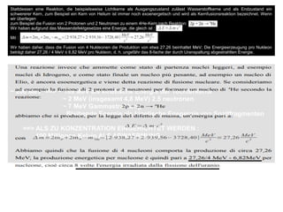 ~ 200 MeV ==> ~ 169 MeV als kinetische Energie der Tochterkerne
~ 2 MeV (insgesamt 4,8 MeV) 2.5 neutronen
~ 7 MeV Gammastrahlung
Bleibende Energie als kinetische Enenergie von Spaltfragmenten
==> ALS ZU KONZENTRATION EINGERICHTET WERDEN :
100 Millionen Kelvin ALS ABWAERMUNG
Stattdessen eine Reaktion, die beispielsweise Lichtkerne als Ausgangszustand zulässt Wasserstoffkerne und als Endzustand ein
schwererer Kern, zum Beispiel ein Kern von Helium ist immer noch exoenergetisch und wird als Kernfusionsreaktion bezeichnet. Wenn
wir überlegen
zum Beispiel die Fusion von 2 Protonen und 2 Neutronen zu einem 4He-Kern nach Reaktion:
Wir haben aufgrund des Massendefektgesetzes eine Energie, die gleich ist :
Mit :
Wir haben daher, dass die Fusion von 4 Nukleonen die Produktion von etwa 27,26 beinhaltet MeV; Die Energieerzeugung pro Nukleon
beträgt daher 27,26 / 4 MeV ≤ 6,82 MeV pro Nukleon, d. h. ungefähr das 8-fache der durch Uranspaltung abgestrahlten Energie.
 