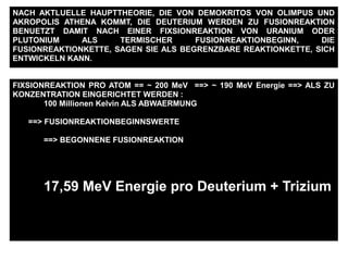 FIXSIONREAKTION PRO ATOM == ~ 200 MeV ==> ~ 190 MeV Energie ==> ALS ZU
KONZENTRATION EINGERICHTET WERDEN :
100 Millionen Kelvin ALS ABWAERMUNG
==> FUSIONREAKTIONBEGINNSWERTE
==> BEGONNENE FUSIONREAKTION
17,59 MeV Energie pro Deuterium + Trizium
NACH AKTLUELLE HAUPTTHEORIE, DIE VON DEMOKRITOS VON OLIMPUS UND
AKROPOLIS ATHENA KOMMT, DIE DEUTERIUM WERDEN ZU FUSIONREAKTION
BENUETZT DAMIT NACH EINER FIXSIONREAKTION VON URANIUM ODER
PLUTONIUM ALS TERMISCHER FUSIONREAKTIONBEGINN, DIE
FUSIONREAKTIONKETTE, SAGEN SIE ALS BEGRENZBARE REAKTIONKETTE, SICH
ENTWICKELN KANN.
 