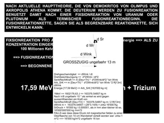 FIXSIONREAKTION PRO ATOM == ~ 200 MeV ==> ~ 190 MeV Energie ==> ALS ZU
KONZENTRATION EINGERICHTET WERDEN :
100 Millionen Kelvin ALS ABWAERMUNG
==> FUSIONREAKTIONBEGINNSWERTE
==> BEGONNENE FUSIONREAKTION
17,59 MeV Energie pro Deuterium + Trizium
NACH AKTLUELLE HAUPTTHEORIE, DIE VON DEMOKRITOS VON OLIMPUS UND
AKROPOLIS ATHENA KOMMT, DIE DEUTERIUM WERDEN ZU FUSIONREAKTION
BENUETZT DAMIT NACH EINER FIXSIONREAKTION VON URANIUM ODER
PLUTONIUM ALS TERMISCHER FUSIONREAKTIONBEGINN, DIE
FUSIONREAKTIONKETTE, SAGEN SIE ALS BEGRENZBARE REAKTIONKETTE, SICH
ENTWICKELN KANN.
GROSSZUGIG ungefaehr 13 m
d Wink
d Sr
d Wr
Drehgeschwindigket == dWink / dt
Drehtbeschleunigung == d^2Wink / dt^2
SenkRechtKraft == m {Deu+Tri) * d^2Wink/dt^2 *sin Wink
Arb_SrK == m {Deu+Tri) * d^2Wink/dt^2 *sin Wink *2 R[13m]
dWink
Energie [17,59 MeV] == Arb_SrK [163'000 kg m]
1MeV == 1602176.63 J == 163376.54857 kg m
Nach π/8 ungefaehr 10 ° als winkel es wird gegen
aussenWaenden ein Kraft von
SenkRechtKraft {Deu+Tri} = 163376.54857 kg m / 2 R[13m]
dWink m = 163376.54857 / (26*3.14/8) = zirka 16'000 Kg
SrDruck = 16'000 kg / 0.000001, als in mm aber kleiner ist es,
16'000'000'000 kg /mm^2
FALLS war dass diese Druck mit magnetischer felden zu einer
Oberflaeche von 10 cm Wandstreif verteilt worden war: zirka 1
m^2 ==> 16'000 kg/m^2 ungefaehr 16 ton
:
 