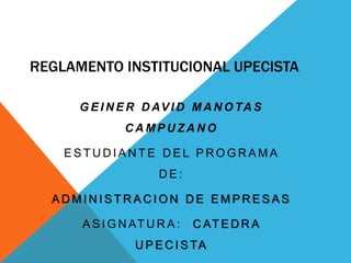 REGLAMENTO INSTITUCIONAL UPECISTA 
GEINER DAVID MANOTAS 
CAMPUZANO 
ESTUDIANT E DEL PROGRAMA 
DE: 
ADMINISTRACION DE EMPRESAS 
ASIGNATURA: CATEDRA 
UPECISTA 
 