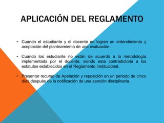 APLICACIÓN DEL REGLAMENTO 
• Cuando el estudiante y el docente no logran un entendimiento y 
aceptación del planteamiento de una evaluación. 
• Cuando los estudiante no están de acuerdo a la metodología 
implementada por el docente, siendo esta contradictoria a los 
estatutos establecidos en el Reglamento Institucional. 
• Presentar recurso de Apelación y reposición en un periodo de cinco 
días después de la notificación de una sanción disciplinaria. 
 