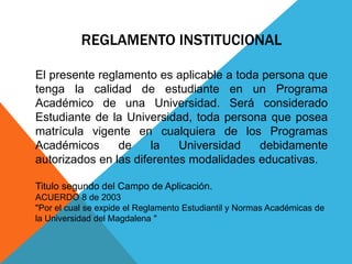 REGLAMENTO INSTITUCIONAL 
El presente reglamento es aplicable a toda persona que 
tenga la calidad de estudiante en un Programa 
Académico de una Universidad. Será considerado 
Estudiante de la Universidad, toda persona que posea 
matrícula vigente en cualquiera de los Programas 
Académicos de la Universidad debidamente 
autorizados en las diferentes modalidades educativas. 
Titulo segundo del Campo de Aplicación. 
ACUERDO 8 de 2003 
"Por el cual se expide el Reglamento Estudiantil y Normas Académicas de 
la Universidad del Magdalena " 
 