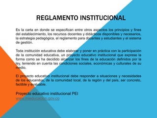 REGLAMENTO INSTITUCIONAL 
Es la carta en donde se especifican entre otros aspectos los principios y fines 
del establecimiento, los recursos docentes y didácticos disponibles y necesarios, 
la estrategia pedagógica, el reglamento para docentes y estudiantes y el sistema 
de gestión. 
Toda institución educativa debe elaborar y poner en práctica con la participación 
de la comunidad educativa, un proyecto educativo institucional que exprese la 
forma como se ha decidido alcanzar los fines de la educación definidos por la 
ley, teniendo en cuenta las condiciones sociales, económicas y culturales de su 
medio. 
El proyecto educativo institucional debe responder a situaciones y necesidades 
de los educandos, de la comunidad local, de la región y del país, ser concreto, 
factible y evaluable. 
Proyecto educativo institucional PEI 
www.mieducacion.gov.co 
 