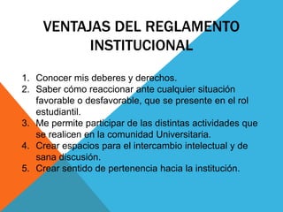 VENTAJAS DEL REGLAMENTO 
INSTITUCIONAL 
1. Conocer mis deberes y derechos. 
2. Saber cómo reaccionar ante cualquier situación 
favorable o desfavorable, que se presente en el rol 
estudiantil. 
3. Me permite participar de las distintas actividades que 
se realicen en la comunidad Universitaria. 
4. Crear espacios para el intercambio intelectual y de 
sana discusión. 
5. Crear sentido de pertenencia hacia la institución. 
 