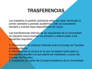 TRASFERENCIAS 
Los traslados no podrán solicitarse antes de haber terminado el 
primer semestre o periodo académico, Sólo se concederán 
siempre y cuando haya disponibilidad de cupos. 
Las transferencias internas de los estudiantes de la Universidad, 
no requiere nuevo examen de admisión y estará sujeto a los 
siguientes requisitos: 
1. Presentación de solicitud motivada ante el Consejo de Facultad 
correspondiente. 
2. Afinidad entre la carrera en la que ha estado matriculado el 
estudiante y aquella a la que aspira ser trasladado, a juicio del 
Consejo de Facultad. 
3. Aceptación por parte del Consejo Académico de la Universidad. 
 