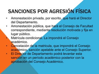 SANCIONES POR AGRESIÓN FÍSICA 
• Amonestación privada, por escrito, que hará el Director 
del Departamento. 
• Amonestación pública, que hará el Consejo de Facultad 
correspondiente, mediante resolución motivada y fija en 
lugar público. 
• Matrícula condicional. La impondrá el Consejo 
académico. 
• Cancelación de la matricula, que impondrá el Consejo 
académico, sanción apelable ante el Consejo Superior. 
• El Director de Departamento podrá levantar esta 
sanción en un período académico posterior con la 
aprobación del Consejo Académico. 
 