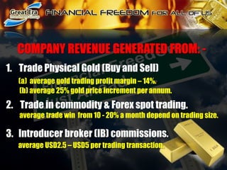       COMPANY REVENUE GENERATED FROM: -Trade Physical Gold (Buy and Sell)(a)  average gold trading profit margin – 14%.          (b) average 25% gold price increment per annum. 2.    Trade in commodity & Forex spot trading.          average trade win  from 10 - 20% a month depend on trading size.3.   Introducer broker (IB) commissions.average USD2.5 – USD5 per trading transaction.