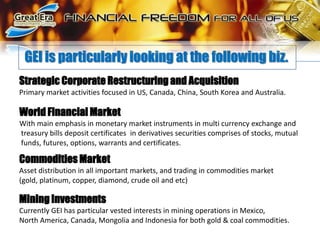 GEI is particularly looking at the following biz.Strategic Corporate Restructuring and AcquisitionPrimary market activities focused in US, Canada, China, South Korea and Australia.World Financial MarketWith main emphasis in monetary market instruments in multi currency exchange and  treasury bills deposit certificates  in derivatives securities comprises of stocks, mutual funds, futures, options, warrants and certificates. Commodities MarketAsset distribution in all important markets, and trading in commodities market(gold, platinum, copper, diamond, crude oil and etc)Mining InvestmentsCurrently GEI has particular vested interests in mining operations in Mexico,North America, Canada, Mongolia and Indonesia for both gold & coal commodities.