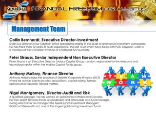        Management TeamCollin Bernhardt, Executive Director-InvestmentCollin is a Director in our Cayman office specializing mainly in the audit of alternative investment companies. He has more than 12 years of audit experience, the last 10 of which have been with PwC Cayman. Collin is a member of the Canadian Institute of Chartered Accountants. Peter Strauss, Senior Independent Non Executive Director Peter Strauss is an Executive Director, Mobius Capital Group, London, responsible for the telecoms and technology sector within the Mobius Capital Funds group.Anthony Mallory, Finance Director Anthony Mallory leads the practice of Deloitte Corporate Finance (DCF) where he advises clients on sales, acquisitions, capital raising, fairness opinions and valuation related matters. Nigel Montgomery, Director-Audit and Risk A qualified geologist, he has worked on gold mines in Wales and Canada. He then spent 10 years first as a stockbroker and afterwards as a fund manager, during which time he managed the Merrill Lynch Investment Managers’ Gold and General Fund, one of the largest gold mining investment funds.