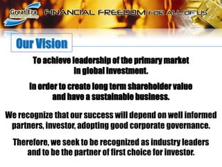 Our VisionTo achieve leadership of the primary market in global investment. In order to create long term shareholder value and have a sustainable business. We recognize that our success will depend on well informed partners, investor, adopting good corporate governance.Therefore, we seek to be recognized as industry leaders and to be the partner of first choice for investor.
