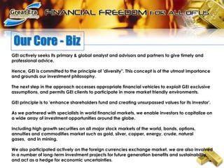 Our Core - BizGEI actively seeks its primary & global analyst and advisors and partners to give timely and professional advice.Hence, GEI is committed to the principle of 'diversity". This concept is of the utmost importance and grounds our investment philosophy. The next step in the approach accesses appropriate financial vehicles to exploit GEI exclusive assumptions, and permits GEI clients to participate in more market friendly environments. GEI principle is to 'enhance shareholders fund and creating unsurpassed values for its investor'.As we partnered with specialists in world financial markets, we enable investors to capitalize on a wide array of investment opportunities around the globe.Including high growth securities on all major stock markets of the world, bonds, options, annuities and commodities market such as gold, silver, copper, energy, crude, natural gases,  and in mining. We also participated actively on the foreign currencies exchange market. we are also involved in a number of long-term investment projects for future generation benefits and sustainability and act as a hedge for economic uncertainties.