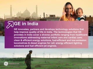GE in India
GE innovates, partners and develops technology solutions that help
improve quality of life in India. The technologies that GE provides in
India cover a diverse portfolio ranging from healthcare innovations
addressing maternal infant care and cardiac care; clean & efficient
energy solutions, fuel-efficient and low-emission locomotives & diesel
engines for rail; energy efficient lighting solutions and fuel efficient jet
engines.
1
 