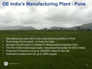 GE India‟s Manufacturing Plant : Pune
• Strengthening roots with a new manufacturing facility in Pune
• Technology & innovation : In India for India
• Spread over 68 acres in Chakan II, Maharashtra Industrial Park
• The first multi-modal large-scale manufacturing facility for GE in India
• Proposed investment of up to USD200 million in this site
• Estimated employment for up to 2000 people
12
 