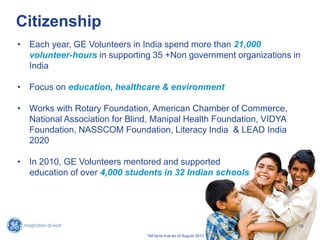 Citizenship
• Each year, GE Volunteers in India spend more than 21,000
volunteer-hours in supporting 35 +Non government organizations in
India
• Focus on education, healthcare & environment
• Works with Rotary Foundation, American Chamber of Commerce,
National Association for Blind, Manipal Health Foundation, VIDYA
Foundation, NASSCOM Foundation, Literacy India & LEAD India
2020
• In 2010, GE Volunteers mentored and supported
education of over 4,000 students in 32 Indian schools
16
*All facts true as of August 2012
 