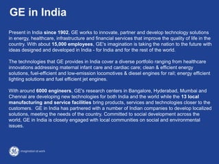 Present in India since 1902, GE works to innovate, partner and develop technology solutions
in energy, healthcare, infrastructure and financial services that improve the quality of life in the
country. With about 15,000 employees, GE's imagination is taking the nation to the future with
ideas designed and developed in India - for India and for the rest of the world.
The technologies that GE provides in India cover a diverse portfolio ranging from healthcare
innovations addressing maternal infant care and cardiac care; clean & efficient energy
solutions, fuel-efficient and low-emission locomotives & diesel engines for rail; energy efficient
lighting solutions and fuel efficient jet engines.
With around 6000 engineers, GE's research centers in Bangalore, Hyderabad, Mumbai and
Chennai are developing new technologies for both India and the world while the 13 local
manufacturing and service facilities bring products, services and technologies closer to the
customers. GE in India has partnered with a number of Indian companies to develop localized
solutions, meeting the needs of the country. Committed to social development across the
world, GE in India is closely engaged with local communities on social and environmental
issues.
GE in India
 