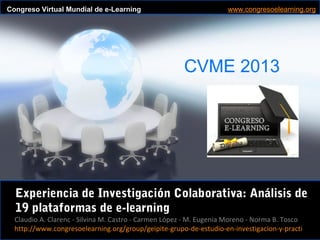 Claudio A. Clarenc - Silvina M. Castro - Carmen López - M. Eugenia Moreno - Norma B. Tosco
CVME 2013
#CVME #congresoelearning
Congreso Virtual Mundial de e-Learning www.congresoelearning.org
Claudio A. Clarenc - Silvina M. Castro - Carmen López - M. Eugenia Moreno - Norma B. Tosco
http://www.congresoelearning.org/group/geipite-grupo-de-estudio-en-investigacion-y-practi
Experiencia de Investigación Colaborativa: Análisis de
19 plataformas de e-learning
 