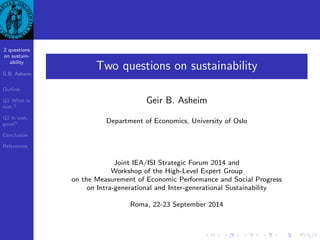 2 questions 
on sustain- 
ability 
G.B. Asheim 
Outline 
Q1 What is 
sust.? 
Q2 Is sust. 
good? 
Conclusion 
References 
Two questions on sustainability 
Geir B. Asheim 
Department of Economics, University of Oslo 
Joint IEA/ISI Strategic Forum 2014 and 
Workshop of the High-Level Expert Group 
on the Measurement of Economic Performance and Social Progress 
on Intra-generational and Inter-generational Sustainability 
Roma, 22-23 September 2014 
 