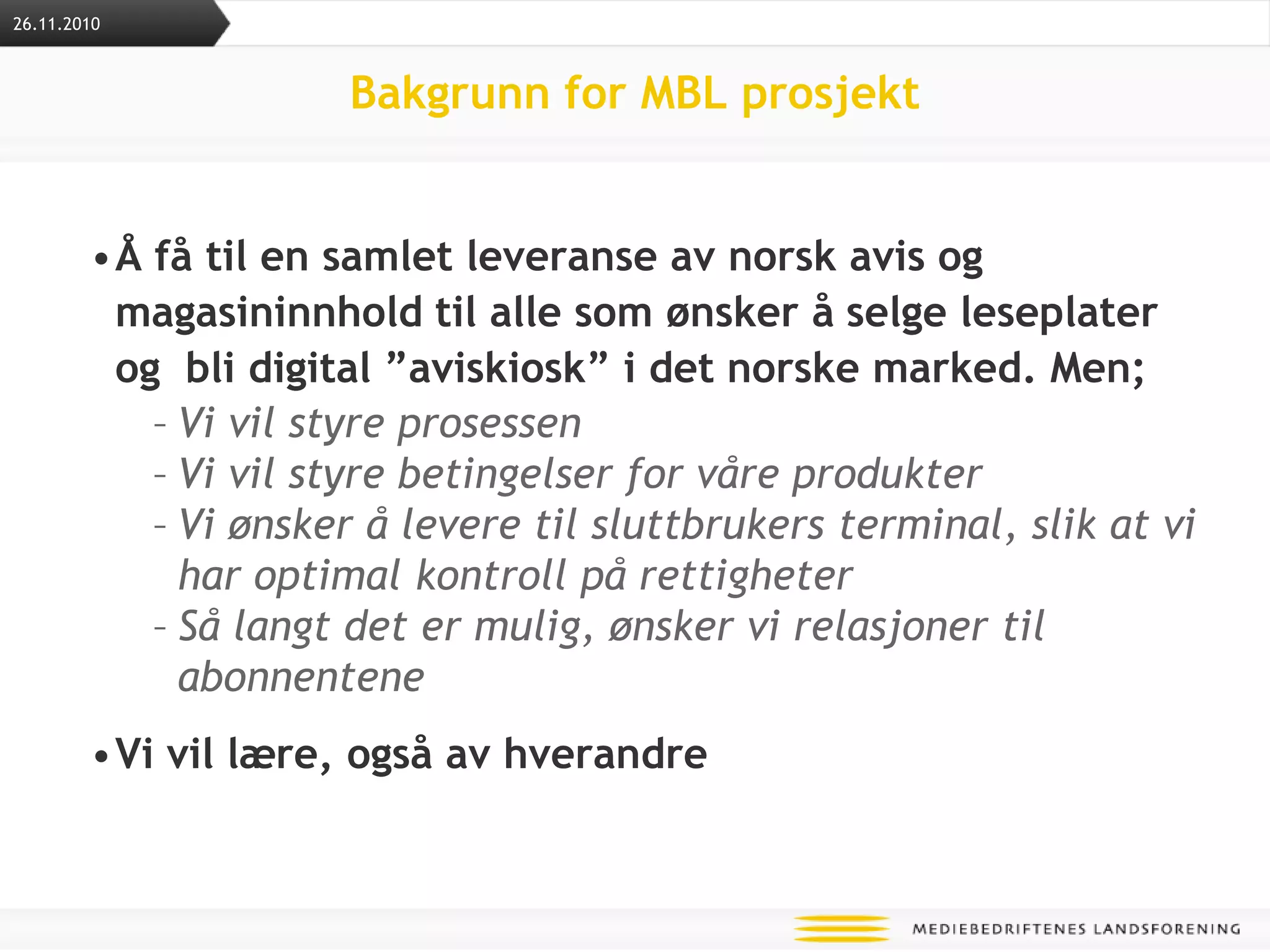 Bakgrunn for MBL prosjektÅ få til en samlet leveranse av norsk avis og magasininnhold til alle som ønsker å selge leseplater og  bli digital ”aviskiosk” i det norske marked. Men;Vi vil styre prosessenVi vil styre betingelser for våre produkter Vi ønsker å levere til sluttbrukers terminal, slik at vi har optimal kontroll på rettigheterSå langt det er mulig, ønsker vi relasjoner til abonnenteneVi vil lære, også av hverandre26.11.2010