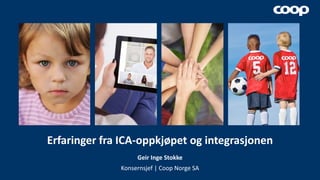 Erfaringer fra ICA-oppkjøpet og integrasjonen
Geir Inge Stokke
Konsernsjef | Coop Norge SA
 