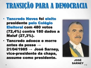 12 
TRANSIÇÃO PARA A 
DEMOCRACIA 
Derrota das “Diretas Já!”. 
Maluf candidato do governo 
→ Dissidentes do PDS 
formam o PFL (DEM) → 
apoio a candidatura de 
Tancredo Neves. 
Em protesto, o PT proíbe 
seus deputados de votarem 
→ Bete Mendes, Airton 
Soares e José Eudes votam 
e são expulsos do partido. 
TANCREDO 
NEVES 
 