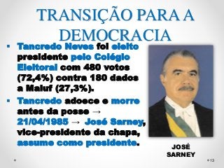 13 
TRANSIÇÃO PARA A 
DEMOCRACIA 
 Tancredo Neves foi eleito 
presidente pelo Colégio 
Eleitoral com 480 votos 
(72,4%) contra 180 dados 
a Maluf (27,3%). 
 Tancredo adoece e morre 
antes da posse → 
21/04/1985 → José Sarney, 
vice-presidente da chapa, 
assume como presidente. 
JOSÉ 
SARNEY 
