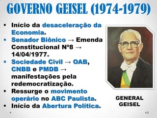 GOVERNO GEISEL 
(1974-1979) 
 Início da desaceleração 
da Economia. 
 Sociedade Civil → OAB, 
CNBB e MDB → 
manifestações pela 
redemocratização. 
 Ressurge o movimento 
operário no ABC Paulista. 
 Início da Abertura 
Política → Revogação 
dos AIs → 13 de outubro 
de 1978. 
GENERAL 
GEISEL 
Prof.ª Valéria Fernandes 01/09/2014 2 
 