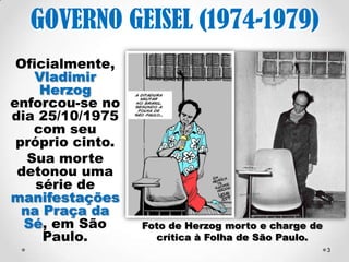 GOVERNO GEISEL (1974- 
1979) 
Oficialmente, 
Vladimir 
Herzog 
enforcou-se 
com seu 
próprio cinto, 
em 1976, foi a 
vez do operário 
Manuel Fiel 
Filho. 
As mortes 
detonaram 
uma série de 
manifestações 
na Praça da Sé 
(SP). 
Foto de Herzog morto (25/10/1975) e 
3 
charge da Folha de São Paulo. 
 