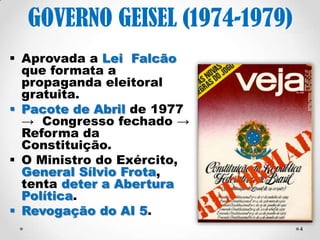 4 
GOVERNO GEISEL (1974- 
1979) 
 O comandante do II 
Exército, Ednardo D’Ávila 
Mello e o Ministro do 
Exército, General Sílvio 
Frota são demitidos. 
 Lei Falcão → formata a 
propaganda eleitoral. 
 Pacote de Abril de 1977 
→ AI5 → Congresso 
fechado → Senador 
Biônico → Reforma 
Constitucional → Mandato 
de presidencial de 6 anos. 
 