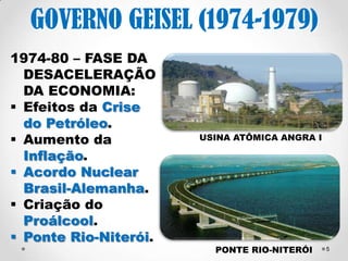 5 
GOVERNO GEISEL (1974- 
1979) 
1974-80 – FASE DA 
DESACELERAÇÃO 
DA ECONOMIA: 
Efeitos da Crise do 
Petróleo → Proálcool 
Aumento da 
Inflação. 
Acordo Nuclear 
Brasil-Alemanha - 
1975 
Ponte Rio-Niterói – 
1974. 
Angra 1 – 1985 – parte da Central 
Nuclear Almirante Álvaro Alberto 
 