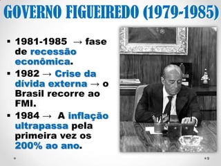 9 
GOVERNO FIGUEIREDO 
(1979-1985) 
1981-1985 → fase 
de recessão 
econômica. 
1982 → Crise da 
dívida externa → o 
Brasil recorre ao FMI. 
1984 → A inflação 
ultrapassa pela 
primeira vez os 200% 
ao ano. 
 