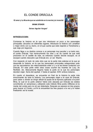 3
EL CONDE DRÁCULA
El amor y La Muerte que se subdivide en lo mortal y lo inmortal
BRAM STOKER
Geiser Aguilar Vargas*
INTRODUCCION:
Comienza la historia en la que nos introducen un poco a los personajes
principales ubicados en diferentes lugares. Introducen la historia con Jonathan
o mejor dicho con su diario, en el que cuenta que está viajando a Transilvania y
que viaja por negocios.
Cuando llega a su destino conoce a un personaje muy peculiar y un tanto raro,
el conde Drácula. Van transcurriendo los días y se da cuenta de que está
prisionero en el castillo de este, es entonces cuando decide escapar, es al
escapar cuando descubre que Drácula era un ser Muerto.
Con respecto al nudo de esta obra que es la parte más extensa en la que se
desarrolla la historia, en la que los personajes principales antagonistas junto
con los secundarios van relacionándose entre sí y a la vez tienen contactos con
Drácula. En esta parte entre otras cosas ocurren las muertes de Lucy, de
Renfield, etc. Básicamente llegaría hasta la parte en la que los personajes
deciden viajar. Sería del capítulo V hasta el capítulo XXIV ambos inclusive.
En cuanto al desenlace, se encuentra en final de la historia la parte más
emocionante de toda la historia. Los personajes viajan a la caza de Drácula,
para saber a dónde se dirige utilizan la ayuda de la hipnosis aplicada a la joven
Mina, la cual en la parte anterior había sido atacada por Drácula (se estaba
convirtiendo en vampiresa) y utilizando este método Mina podía infiltrarse en la
mente del conde pero no sin ser detectada. Después se separan en tres grupos
para buscar al Conde y al fin lo encuentran los tres grupos a la vez y lo matan
finalizando así la novela.
 