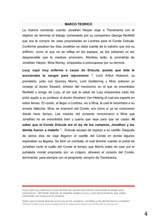 4
MARCO TEORICO
La historia comienza cuando Jonathan Harper viaja a Transilvania con el
objetivo de terminar el trabajo comenzado por su compañero George Renfield
que era la compra de unas propiedades en Londres para el Conde Drácula.
Conforme pasaban los días Jonathan se daba cuenta de lo extraño que era su
anfitrión, como el que no se refleje en los espejos, se iba volviendo un ser
despreciable que lo mantuvo prisionero. Mientras tanto, la prometida de
Jonathan Harper, Mina Murray, empezaba a preocuparse por su demora.
Lucy cayó muy enferma a causa de Drácula, puesto que éste le
succionaba la sangre para rejuvenecer 1. Lord Arthur Holwood, su
prometido, junto con Quincey Morris, Lord Godlaming y Mina pidieron un
consejo al doctor Seward, director del manicomio en el que se encontraba
Renfield y amigo de Lucy, al ver que la salud de Lucy empeoraba cada día
pidió ayuda a su profesor el doctor Abraham Van Helsing el cual era experto en
estos temas. El conde, al llegar a Londres, vio a Mina, la cual le recordaba a su
amada fallecida. Mina se enamoró del Conde, era como si ya se conocieran
desde hace tiempo. Las madres del convento comunicaron a Mina que
Jonathan no se encontraba bien y quería que vaya para que se casen. Al
saber que el Conde Drácula era el rey de los vampiros, Jonathan y los
demás fueron a matarlo 2 , Drácula escapó de regreso a su castillo. Después
de varios días de viaje llegaron al castillo del Conde en donde algunos
esperaban su llegada. Se libró un combate, el cual terminó cuando el puñal de
Jonathan cortó el cuello del Conde al tiempo que Morris antes de caer por la
puñalada mortal propinada por un cíngaro, atravesó el corazón del Conde,
terminando para siempre con el sangriento vampiro de Transilvania.
Lucy cayó muy enferma a causa de Drácula, puesto que éste le succionaba la sangre para
rejuvenecer 1
(El Conde Drácula, le chupaba sangre a Lucy, y por eso la tuvieron que matar,
clavándole una estaca en el corazón)
Saber que el Conde Drácula era el rey de los vampiros, Jonathan y los demás fueron a matarlo 2
(Tenían miedo a que siga contagiando y lo matan para acabar con el Rey de los vampiros)
 
