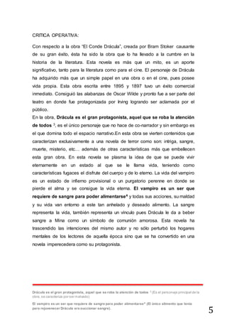 5
CRITICA OPERATIVA:
Con respecto a la obra “El Conde Drácula”, creada por Bram Stoker causante
de su gran éxito, ésta ha sido la obra que lo ha llevado a la cumbre en la
historia de la literatura. Esta novela es más que un mito, es un aporte
significativo, tanto para la literatura como para el cine. El personaje de Drácula
ha adquirido más que un simple papel en una obra o en el cine, pues posee
vida propia. Esta obra escrita entre 1895 y 1897 tuvo un éxito comercial
inmediato. Consiguió las alabanzas de Oscar Wilde y pronto fue a ser parte del
teatro en donde fue protagonizada por Irving logrando ser aclamada por el
público.
En la obra, Drácula es el gran protagonista, aquel que se roba la atención
de todos 3, es el único personaje que no hace de co-narrador y sin embargo es
el que domina todo el espacio narrativo.En esta obra se vierten contenidos que
caracterizan exclusivamente a una novela de terror como son: intriga, sangre,
muerte, misterio, etc… además de otras características más que embellecen
esta gran obra. En esta novela se plasma la idea de que se puede vivir
eternamente en un estado al que se le llama vida, teniendo como
características fugaces el disfrute del cuerpo y de lo eterno. La vida del vampiro
es un estado de infierno provisional o un purgatorio perenne en donde se
pierde el alma y se consigue la vida eterna. El vampiro es un ser que
requiere de sangre para poder alimentarse4 y todas sus acciones, su maldad
y su vida van entorno a este tan anhelado y deseado alimento. La sangre
representa la vida, también representa un vínculo pues Drácula le da a beber
sangre a Mina como un símbolo de comunión amorosa. Esta novela ha
trascendido las intenciones del mismo autor y no sólo perturbó los hogares
mentales de los lectores de aquella época sino que se ha convertido en una
novela imperecedera como su protagonista.
Drácula es el gran protagonista, aquel que se roba la atención de todos 3
(Es el personaje principal de la
obra, se caracteriza por ser malvado)
El vampiro es un ser que requiere de sangre para poder alimentarse4
(El único alimento que tenía
para rejuvenecer Drácula era succionar sangre).
 