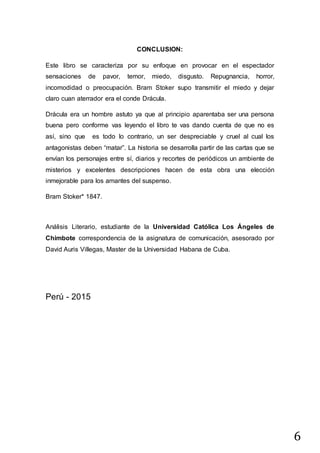 6
CONCLUSION:
Este libro se caracteriza por su enfoque en provocar en el espectador
sensaciones de pavor, temor, miedo, disgusto. Repugnancia, horror,
incomodidad o preocupación. Bram Stoker supo transmitir el miedo y dejar
claro cuan aterrador era el conde Drácula.
Drácula era un hombre astuto ya que al principio aparentaba ser una persona
buena pero conforme vas leyendo el libro te vas dando cuenta de que no es
así, sino que es todo lo contrario, un ser despreciable y cruel al cual los
antagonistas deben “matar”. La historia se desarrolla partir de las cartas que se
envían los personajes entre sí, diarios y recortes de periódicos un ambiente de
misterios y excelentes descripciones hacen de esta obra una elección
inmejorable para los amantes del suspenso.
Bram Stoker* 1847.
Análisis Literario, estudiante de la Universidad Católica Los Ángeles de
Chimbote correspondencia de la asignatura de comunicación, asesorado por
David Auris Villegas, Master de la Universidad Habana de Cuba.
Perú - 2015
 