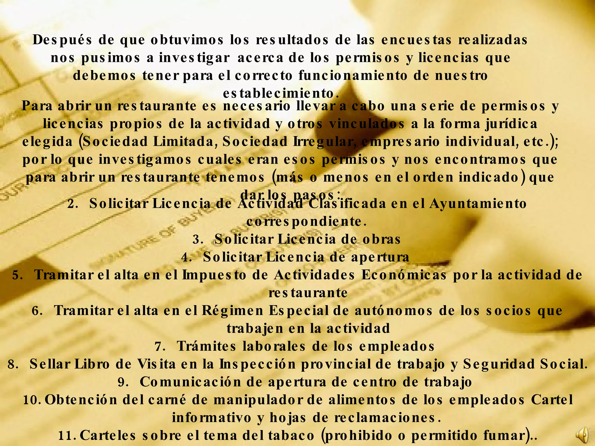 Para abrir un restaurante es necesario llevar a cabo una serie de permisos y licencias propios de la actividad y otros vinculados a la forma jurídica elegida (Sociedad Limitada, Sociedad Irregular, empresario individual, etc.); por lo que investigamos cuales eran esos permisos y nos encontramos que para abrir un restaurante tenemos (más o menos en el orden indicado) que dar los pasos: Solicitar Licencia de Actividad Clasificada en el Ayuntamiento correspondiente.  Solicitar Licencia de obras Solicitar Licencia de apertura  Tramitar el alta en el Impuesto de Actividades Económicas por la actividad de restaurante Tramitar el alta en el Régimen Especial de autónomos de los socios que trabajen en la actividad Trámites laborales de los empleados  Sellar Libro de Visita en la Inspección provincial de trabajo y Seguridad Social.  Comunicación de apertura de centro de trabajo  Obtención del carné de manipulador de alimentos de los empleados Cartel informativo y hojas de reclamaciones.  Carteles sobre el tema del tabaco (prohibido o permitido fumar).. Después de que obtuvimos los resultados de las encuestas realizadas nos pusimos a investigar  acerca de los permisos y licencias que debemos tener para el correcto funcionamiento de nuestro establecimiento. 