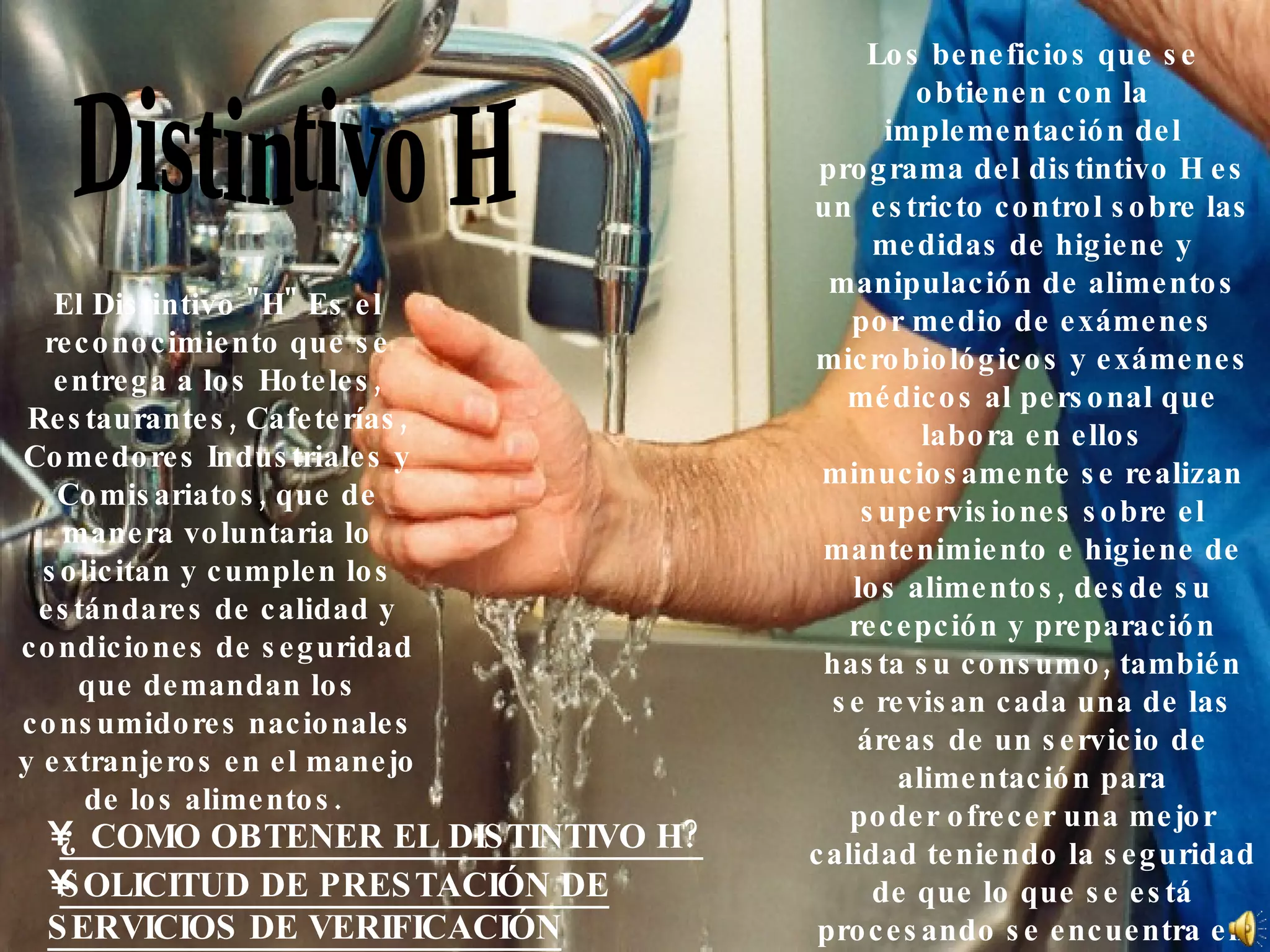 Distintivo H Los beneficios que se obtienen con la implementación del programa del distintivo H es un  estricto control sobre las medidas de higiene y manipulación de alimentos por medio de exámenes microbiológicos y exámenes médicos al personal que labora en ellos minuciosamente se realizan supervisiones sobre el mantenimiento e higiene de los alimentos, desde su recepción y preparación hasta su consumo, también se revisan cada una de las áreas de un servicio de alimentación para poder ofrecer una mejor calidad teniendo la seguridad de que lo que se está procesando se encuentra en perfectas condiciones, ya que cuida la salud de las personas que acuden a ese centro de consumo.  El Distintivo &quot;H&quot; Es el reconocimiento que se entrega a los Hoteles, Restaurantes, Cafeterías, Comedores Industriales y Comisariatos, que de manera voluntaria lo solicitan y cumplen los estándares de calidad y condiciones de seguridad que demandan los consumidores nacionales y extranjeros en el manejo de los alimentos.  ¿ COMO OBTENER EL DISTINTIVO H? SOLICITUD DE PRESTACIÓN DE SERVICIOS DE VERIFICACIÓN 